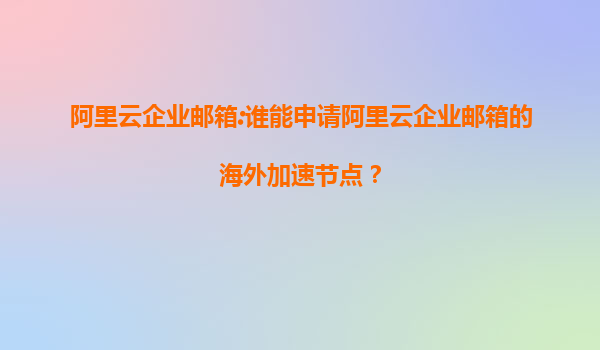 阿里云企业邮箱:谁能申请阿里云企业邮箱的海外加速节点？