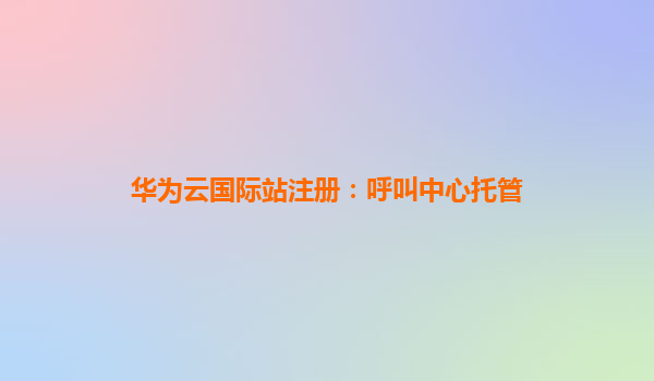 华为云国际站注册：呼叫中心托管