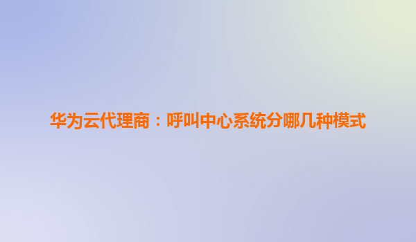 华为云代理商：呼叫中心系统分哪几种模式