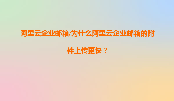 阿里云企业邮箱:为什么阿里云企业邮箱的附件上传更快？