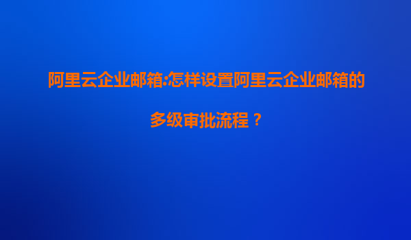 阿里云企业邮箱:怎样设置阿里云企业邮箱的多级审批流程？