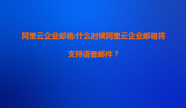 阿里云企业邮箱:什么时候阿里云企业邮箱将支持语音邮件？