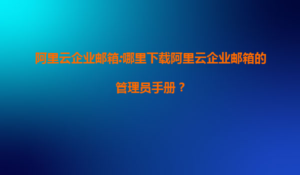 阿里云企业邮箱:哪里下载阿里云企业邮箱的管理员手册？
