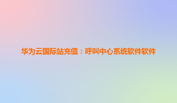 华为云国际站充值：呼叫中心系统软件软件