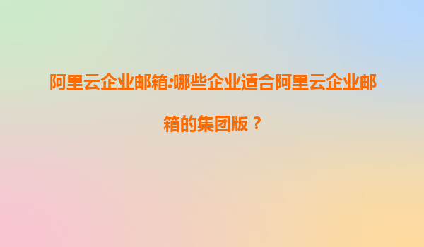 阿里云企业邮箱:哪些企业适合阿里云企业邮箱的集团版？