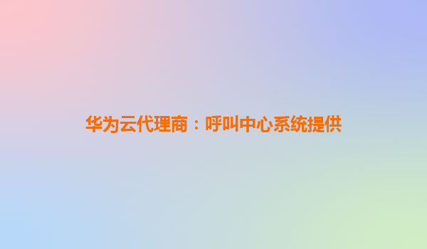 华为云代理商：呼叫中心系统提供