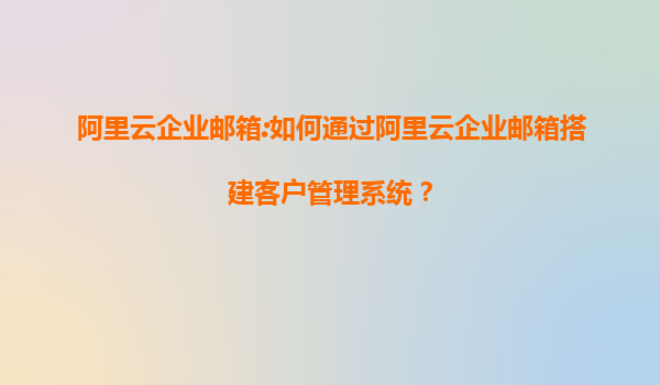 阿里云企业邮箱:如何通过阿里云企业邮箱搭建客户管理系统？