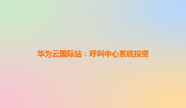 华为云国际站：呼叫中心系统投资