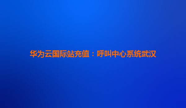 华为云国际站充值：呼叫中心系统武汉