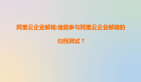 阿里云企业邮箱:谁能参与阿里云企业邮箱的归档测试？