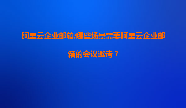 阿里云企业邮箱:哪些场景需要阿里云企业邮箱的会议邀请？