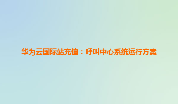 华为云国际站充值：呼叫中心系统运行方案