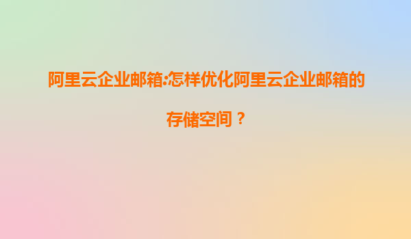 阿里云企业邮箱:怎样优化阿里云企业邮箱的存储空间？