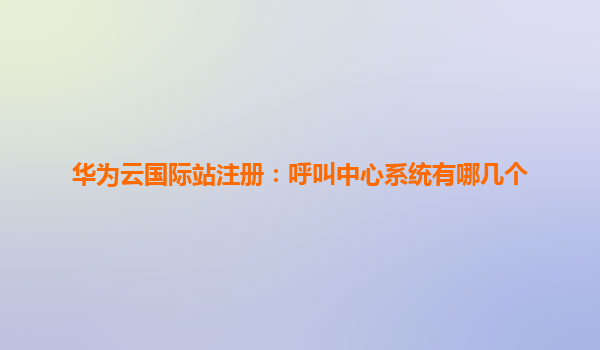 华为云国际站注册：呼叫中心系统有哪几个