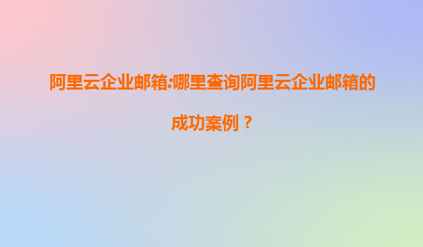 阿里云企业邮箱:哪里查询阿里云企业邮箱的成功案例？