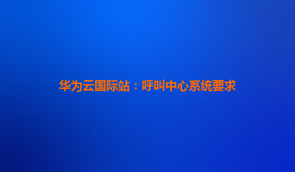 华为云国际站：呼叫中心系统要求