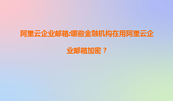 阿里云企业邮箱:哪些金融机构在用阿里云企业邮箱加密？