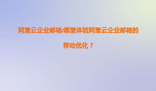 阿里云企业邮箱:哪里体验阿里云企业邮箱的移动优化？