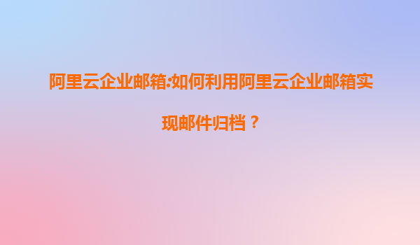 阿里云企业邮箱:如何利用阿里云企业邮箱实现邮件归档？