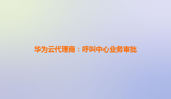 华为云代理商：呼叫中心业务审批