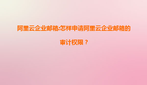 阿里云企业邮箱:怎样申请阿里云企业邮箱的审计权限？