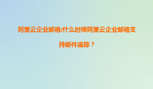阿里云企业邮箱:什么时候阿里云企业邮箱支持邮件追踪？