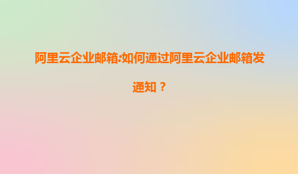 阿里云企业邮箱:如何通过阿里云企业邮箱发通知？