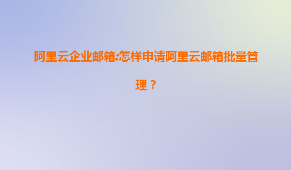 阿里云企业邮箱:怎样申请阿里云邮箱批量管理？