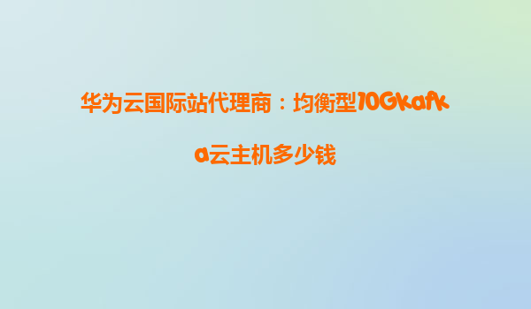 华为云国际站代理商：均衡型10Gkafka云主机多少钱