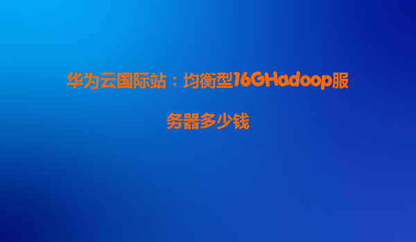 华为云国际站：均衡型16GHadoop服务器多少钱