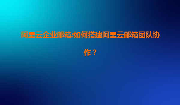 阿里云企业邮箱:如何搭建阿里云邮箱团队协作？