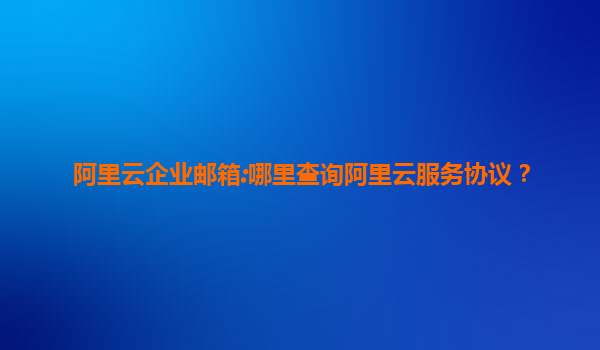 阿里云企业邮箱:哪里查询阿里云服务协议？