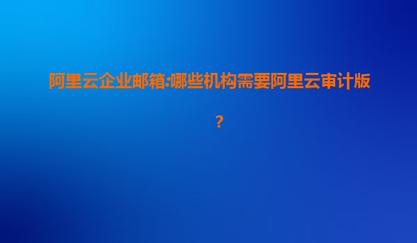 阿里云企业邮箱:哪些机构需要阿里云审计版？