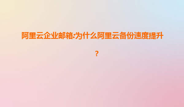 阿里云企业邮箱:为什么阿里云备份速度提升？