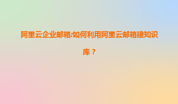 阿里云企业邮箱:如何利用阿里云邮箱建知识库？