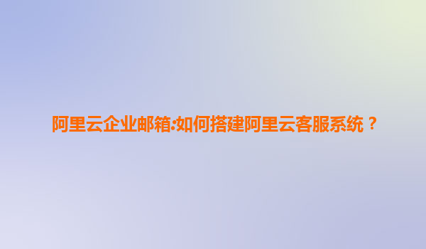 阿里云企业邮箱:如何搭建阿里云客服系统？
