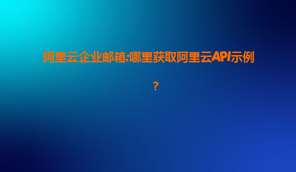 阿里云企业邮箱:哪里获取阿里云API示例？