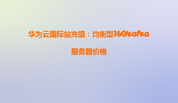 华为云国际站充值：均衡型16Gkafka服务器价格
