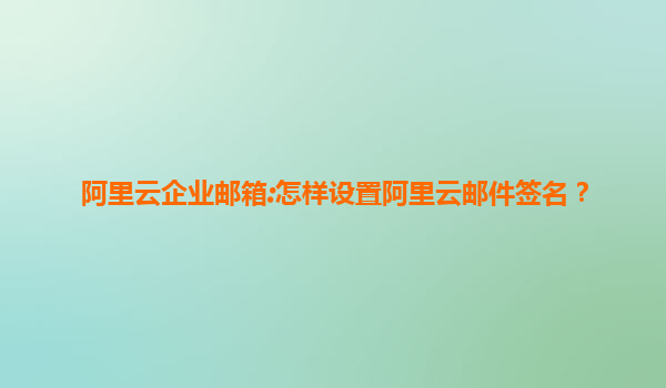 阿里云企业邮箱:怎样设置阿里云邮件签名？