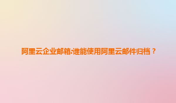 阿里云企业邮箱:谁能使用阿里云邮件归档？