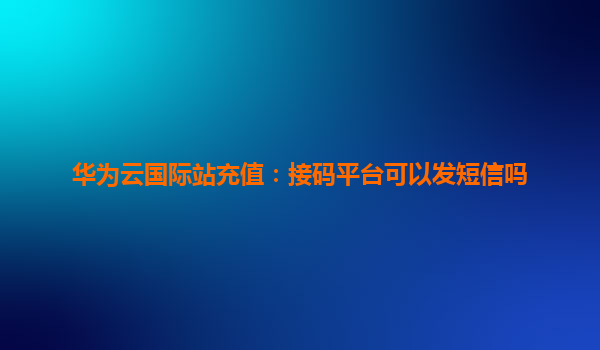 华为云国际站充值：接码平台可以发短信吗