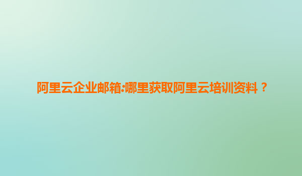 阿里云企业邮箱:哪里获取阿里云培训资料？