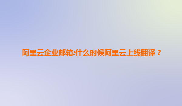阿里云企业邮箱:什么时候阿里云上线翻译？