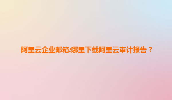 阿里云企业邮箱:哪里下载阿里云审计报告？