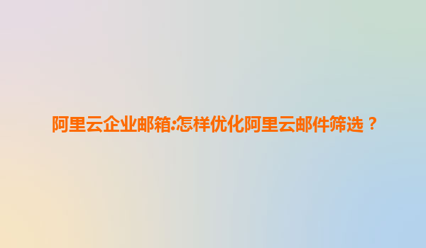 阿里云企业邮箱:怎样优化阿里云邮件筛选？