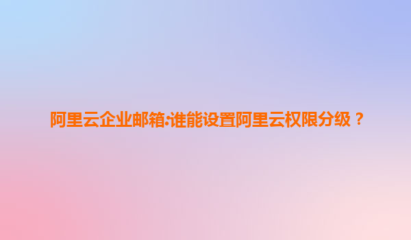 阿里云企业邮箱:谁能设置阿里云权限分级？