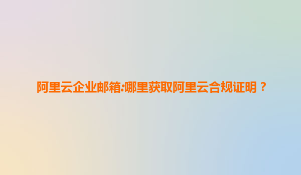 阿里云企业邮箱:哪里获取阿里云合规证明？