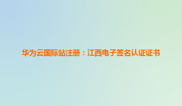 华为云国际站注册：江西电子签名认证证书