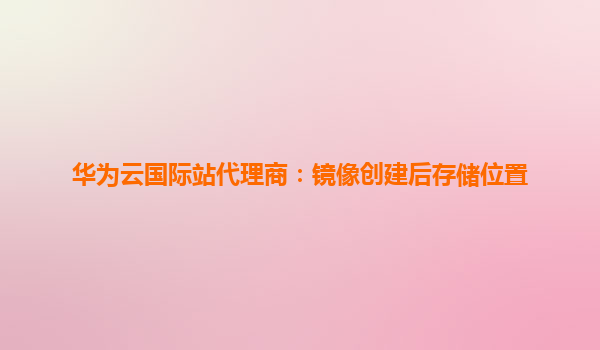 华为云国际站代理商：镜像创建后存储位置