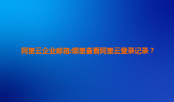 阿里云企业邮箱:哪里查看阿里云登录记录？